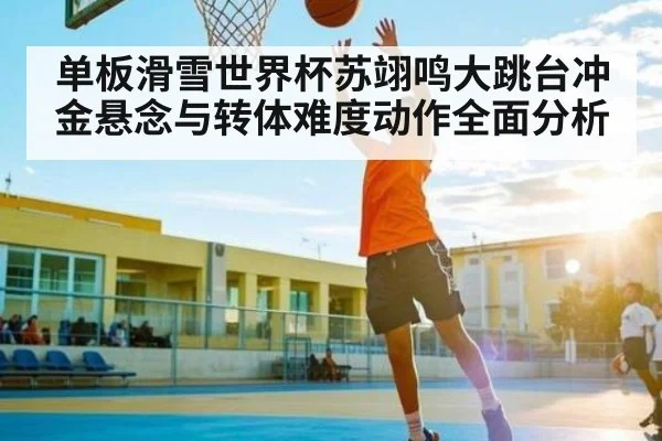 单板滑雪世界杯苏翊鸣大跳台冲金悬念与转体难度动作全面分析